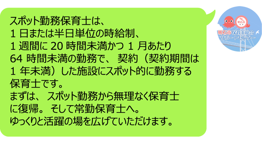スポット勤務保育士は、1日または半日単位の時給制、  1週間に20時間未満かつ 1 月あたり 64 時間未満の勤務で、契約（契約期間は 1 年未満）した施設にスポット的に勤務する保育士です。まずは、スポット勤務から無理なく保育士に復帰。そして常勤保育士へ。ゆっくりと活躍の場を広げていただけます。